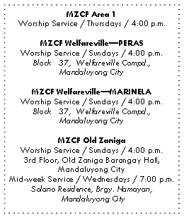 Text Box: MZCF Area 1
Worship Service / Thursdays / 4:00 p.m.
MZCF Welfareville—PERAS
Worship Service / Sundays / 4:00 p.m.
Block 37, Welfareville Compd.,
Mandaluyong City
MZCF Welfareville—MARINELA
Worship Service / Sundays / 4:00 p.m.
Block 37, Welfareville Compd.,
Mandaluyong City
MZCF Old Zaniga
Worship Service / Sundays / 4:00 p.m.
3rd Floor, Old Zaniga Barangay Hall,
Mandaluyong City
Mid-week Service / Wednesdays / 7:00 p.m.
Solano Residence, Brgy. Namayan,
Mandaluyong City