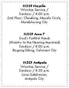 Text Box: MZCF Maysilo
Worship Service /
Sundays / 4:00 p.m.
2nd Floor, Chowking, Maysilo Circle,
Mandaluyong City
MZCF Area 7
God’s Faithful Hands
(Ministry to the Hearing Impaired)
Sundays / 4:00 p.m.
Bagong Silang, Caloocan City
MZCF Antipolo
Worship Service /
Sundays / 4:30 p.m.
Lores Subdivision,
Antipolo City